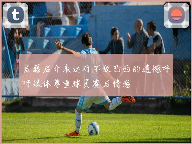 后藤启介表达对不敌巴西的遗憾呼吁媒体尊重球员赛后情感