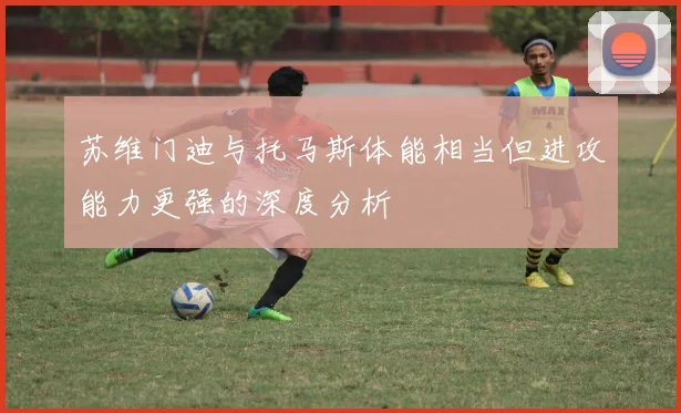 苏维门迪与托马斯体能相当但进攻能力更强的深度分析