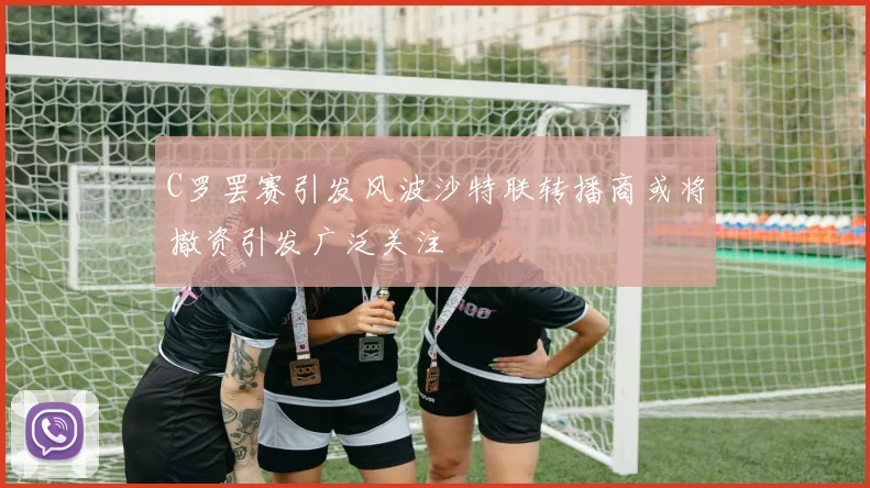 C罗罢赛引发风波沙特联转播商或将撤资引发广泛关注