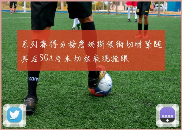 系列赛得分榜詹姆斯领衔切特紧随其后SGA与米切尔表现抢眼