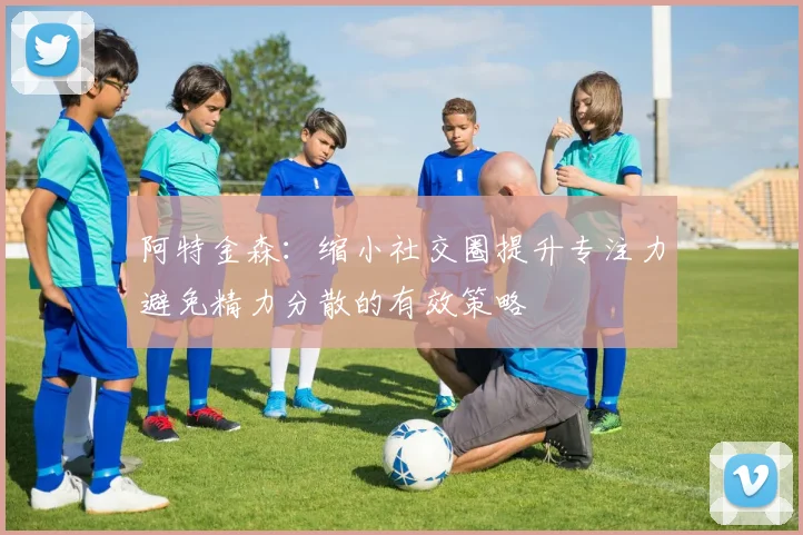阿特金森：缩小社交圈提升专注力避免精力分散的有效策略