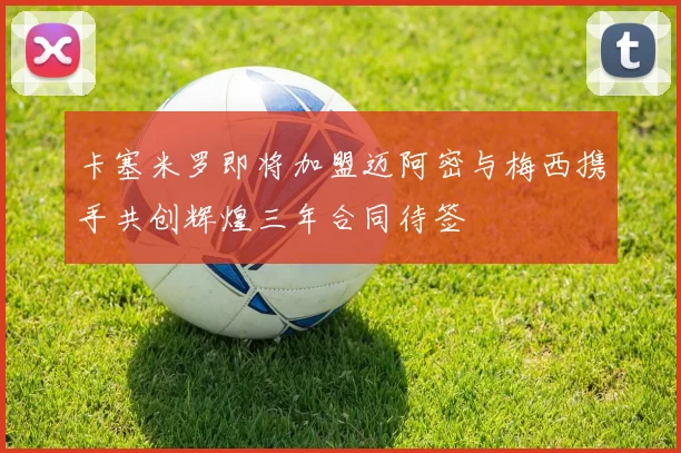 卡塞米罗即将加盟迈阿密与梅西携手共创辉煌三年合同待签