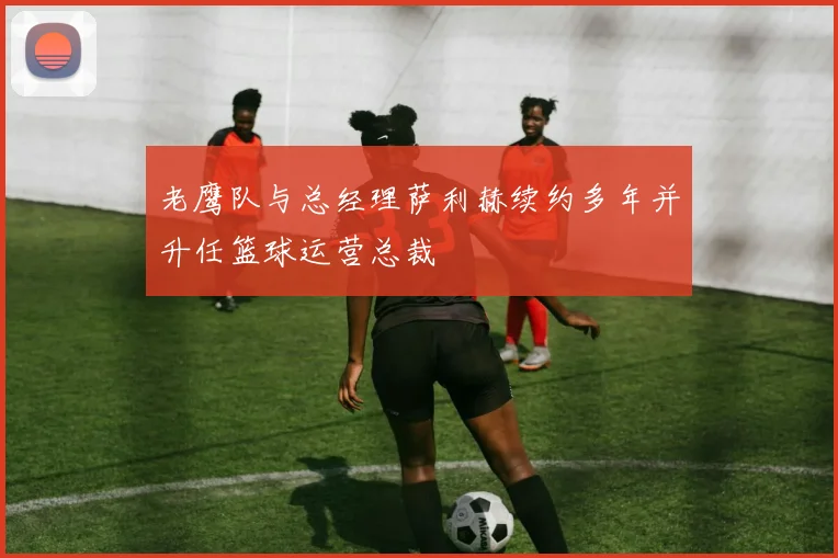 老鹰队与总经理萨利赫续约多年并升任篮球运营总裁