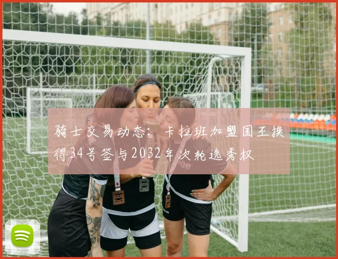 骑士交易动态：卡拉班加盟国王换得34号签与2032年次轮选秀权