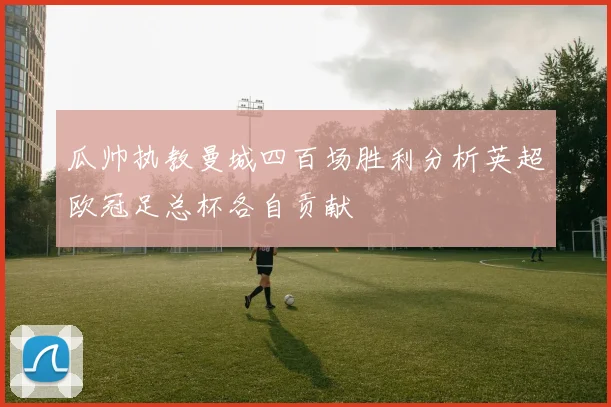 瓜帅执教曼城四百场胜利分析英超欧冠足总杯各自贡献