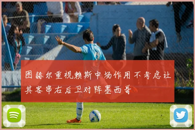 图赫尔重视赖斯中场作用不考虑让其客串右后卫对阵墨西哥