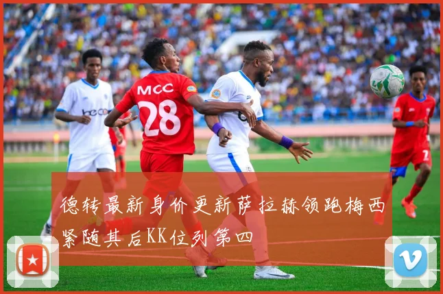 德转最新身价更新萨拉赫领跑梅西紧随其后KK位列第四