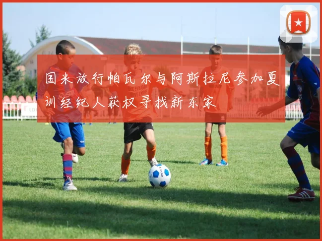 国米放行帕瓦尔与阿斯拉尼参加夏训经纪人获权寻找新东家
