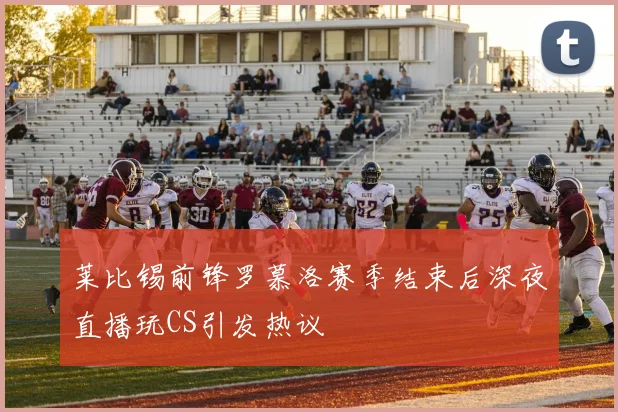 莱比锡前锋罗慕洛赛季结束后深夜直播玩CS引发热议
