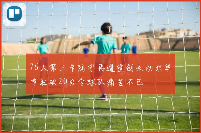 76人第三节防守再遭重创米切尔单节狂砍20分令球队痛苦不已