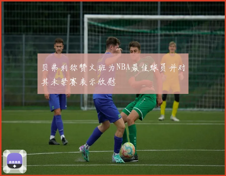 贝弗利称赞文班为NBA最佳球员并对其未禁赛表示欣慰