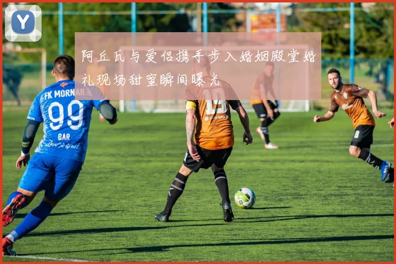 阿丘瓦与爱侣携手步入婚姻殿堂婚礼现场甜蜜瞬间曝光